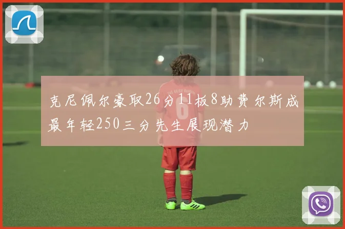 克尼佩尔豪取26分11板8助费尔斯成最年轻250三分先生展现潜力
