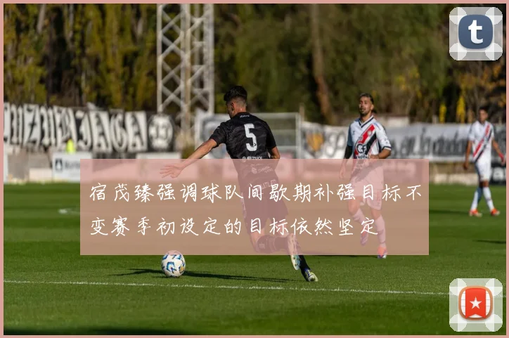宿茂臻强调球队间歇期补强目标不变赛季初设定的目标依然坚定