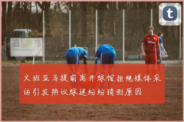文班亚马提前离开球馆拒绝媒体采访引发热议球迷纷纷猜测原因