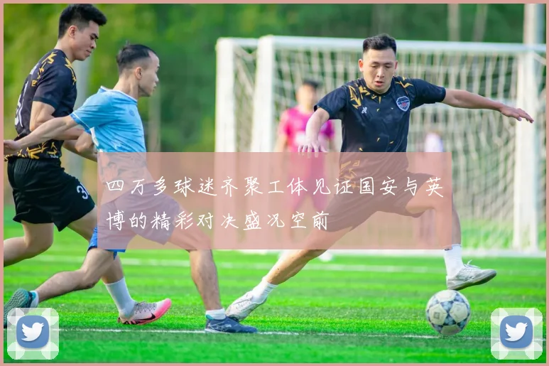 四万多球迷齐聚工体见证国安与英博的精彩对决盛况空前