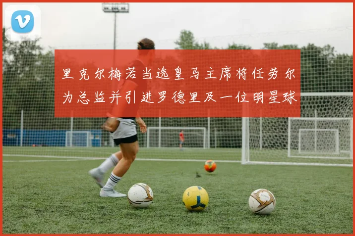 里克尔梅若当选皇马主席将任劳尔为总监并引进罗德里及一位明星球员