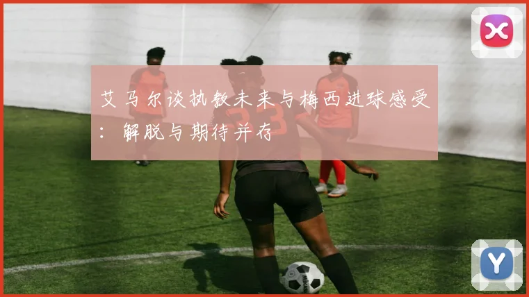 艾马尔谈执教未来与梅西进球感受：解脱与期待并存