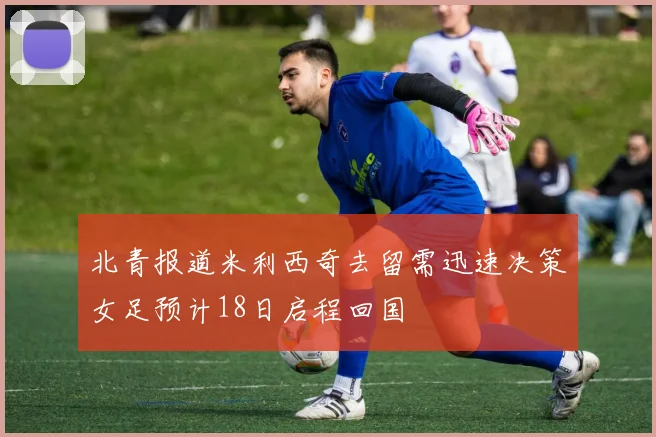 北青报道米利西奇去留需迅速决策女足预计18日启程回国