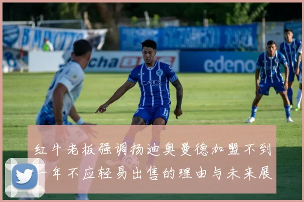 红牛老板强调扬迪奥曼德加盟不到一年不应轻易出售的理由与未来展望