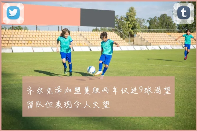 齐尔克泽加盟曼联两年仅进9球渴望留队但表现令人失望