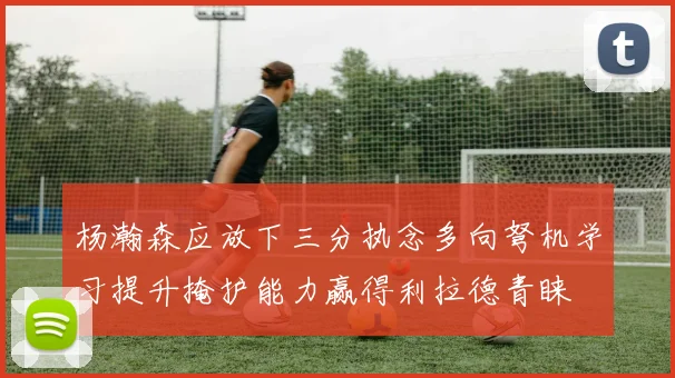 杨瀚森应放下三分执念多向弩机学习提升掩护能力赢得利拉德青睐