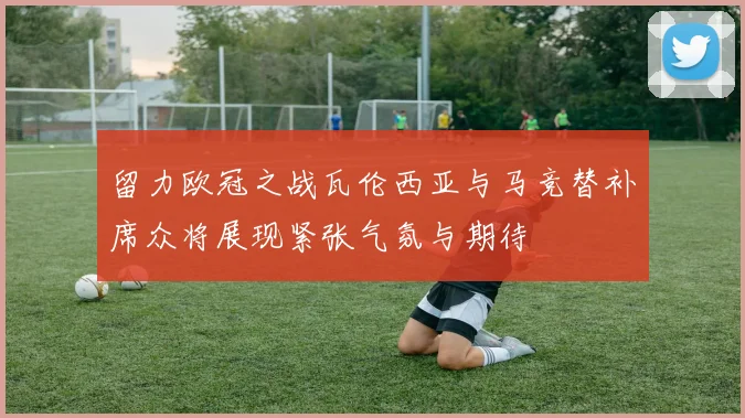 留力欧冠之战瓦伦西亚与马竞替补席众将展现紧张气氛与期待
