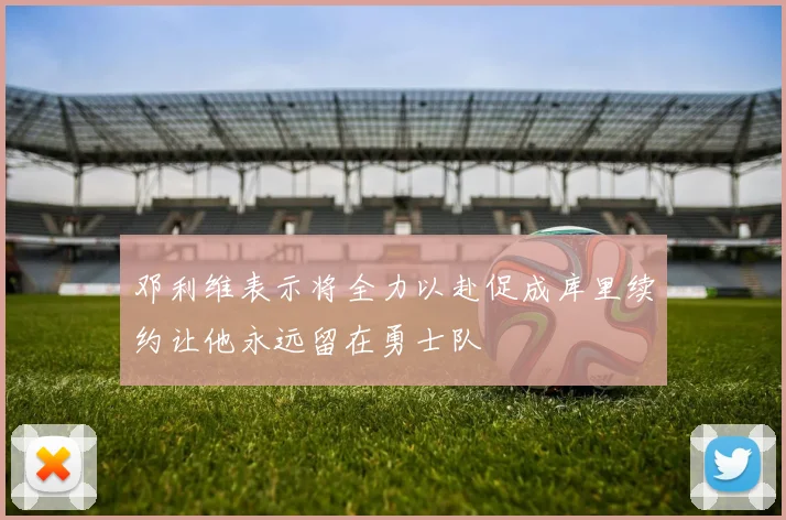 邓利维表示将全力以赴促成库里续约让他永远留在勇士队