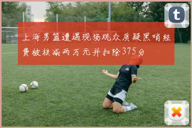 上海男篮遭遇现场观众质疑黑哨经费被核减两万元并扣除375分