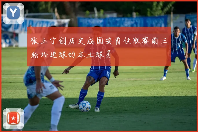 张玉宁创历史成国安首位联赛前三轮均进球的本土球员