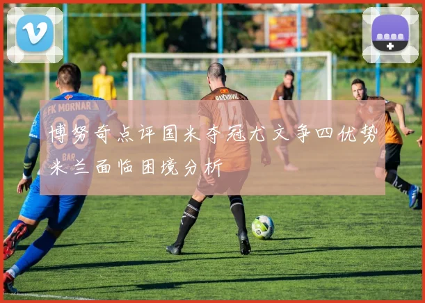 博努奇点评国米夺冠尤文争四优势米兰面临困境分析