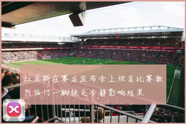 拉莫斯在赛后发布会上坦言比赛激烈临门一脚缺乏冷静影响结果