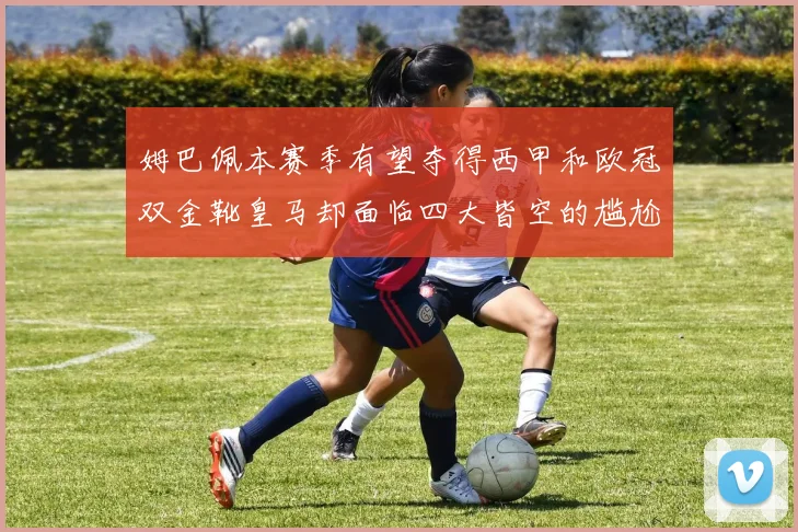 姆巴佩本赛季有望夺得西甲和欧冠双金靴皇马却面临四大皆空的尴尬局面