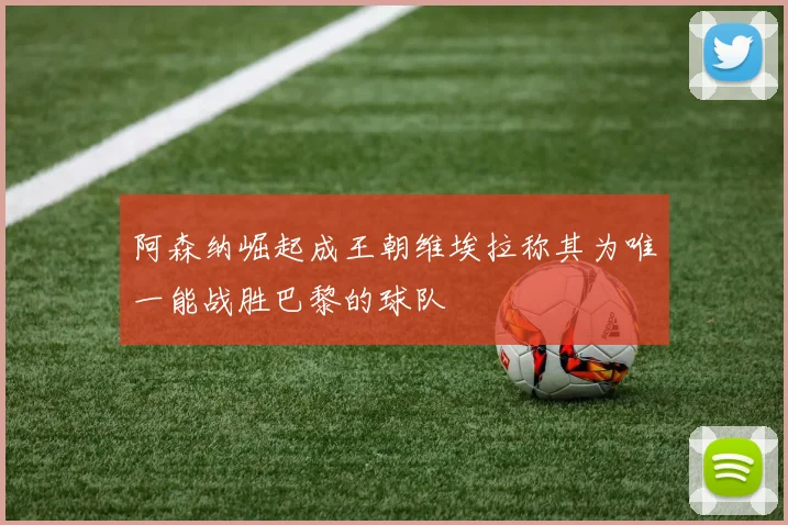 阿森纳崛起成王朝维埃拉称其为唯一能战胜巴黎的球队